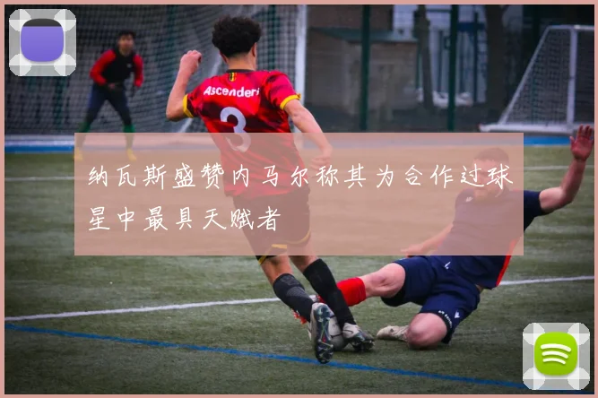 纳瓦斯盛赞内马尔称其为合作过球星中最具天赋者