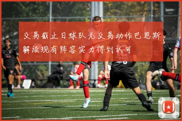 交易截止日球队无交易动作巴恩斯解读现有阵容实力得到认可