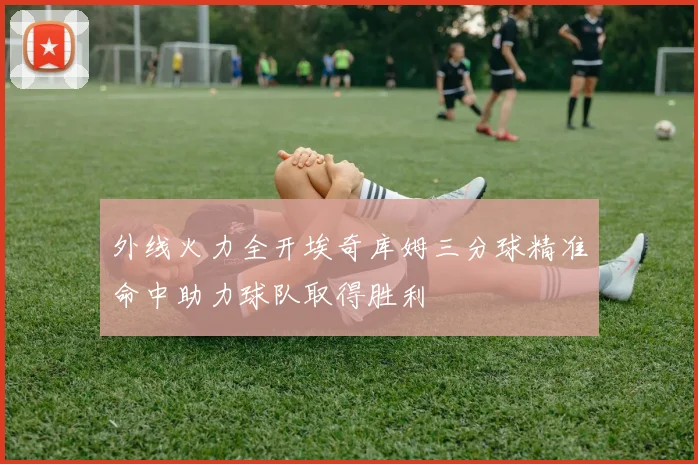 外线火力全开埃奇库姆三分球精准命中助力球队取得胜利