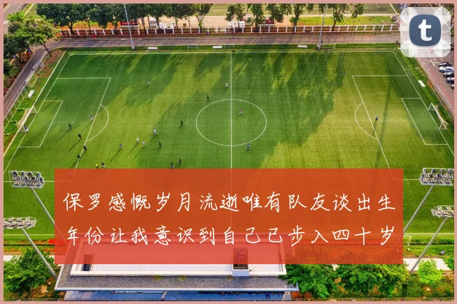 保罗感慨岁月流逝唯有队友谈出生年份让我意识到自己已步入四十岁