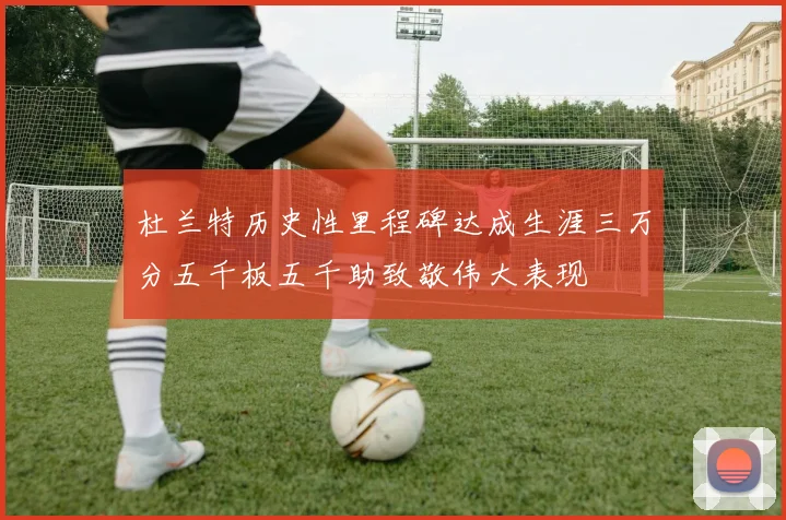 杜兰特历史性里程碑达成生涯三万分五千板五千助致敬伟大表现