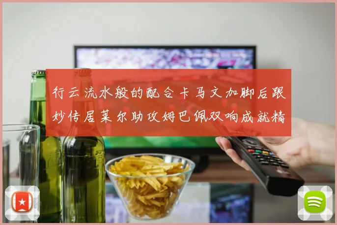 行云流水般的配合卡马文加脚后跟妙传居莱尔助攻姆巴佩双响成就精彩瞬间