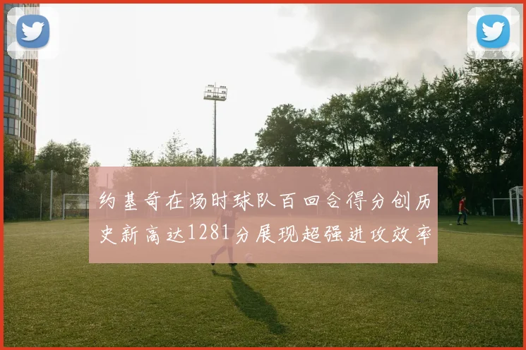 约基奇在场时球队百回合得分创历史新高达1281分展现超强进攻效率