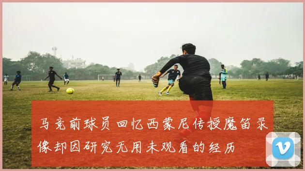 马竞前球员回忆西蒙尼传授魔笛录像却因研究无用未观看的经历