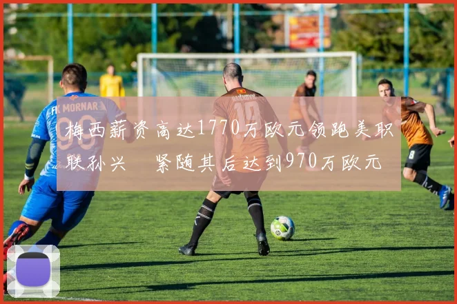 梅西薪资高达1770万欧元领跑美职联孙兴慜紧随其后达到970万欧元