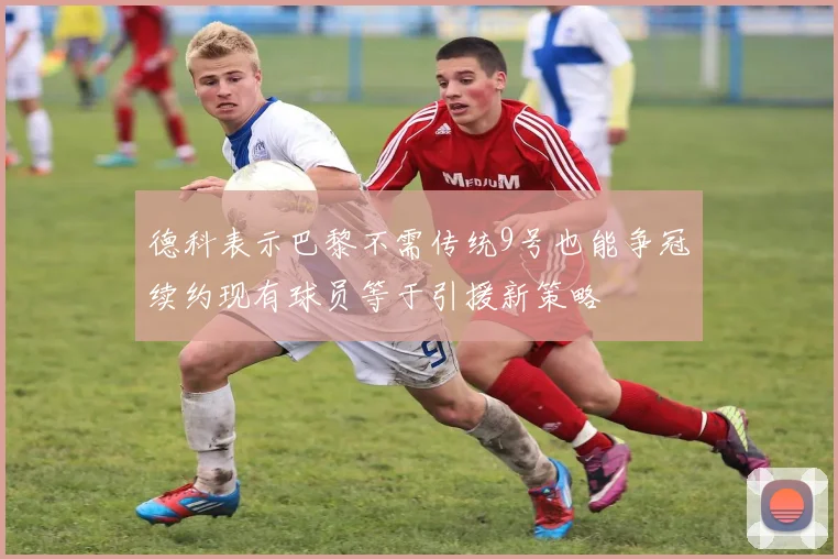 德科表示巴黎不需传统9号也能争冠续约现有球员等于引援新策略