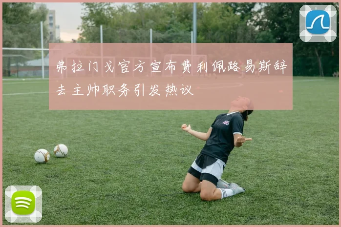 弗拉门戈官方宣布费利佩路易斯辞去主帅职务引发热议