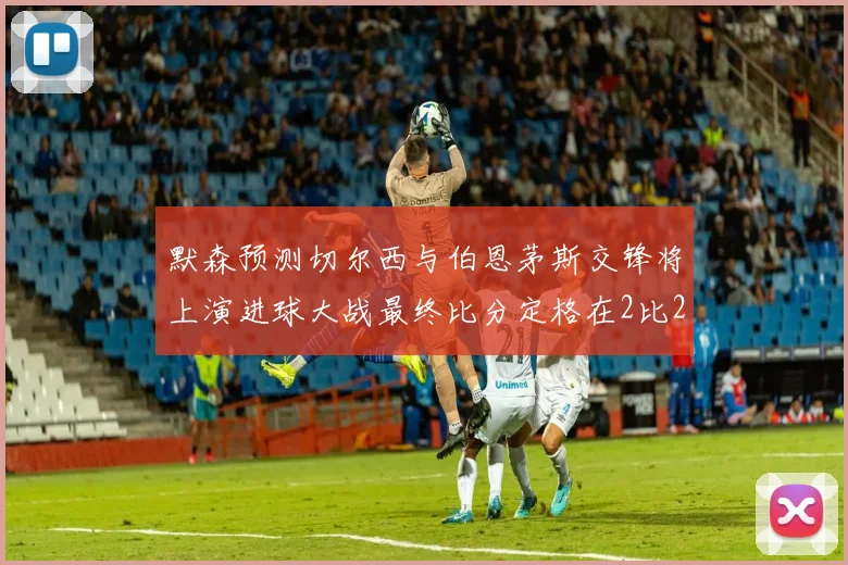 默森预测切尔西与伯恩茅斯交锋将上演进球大战最终比分定格在2比2