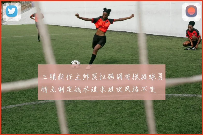 三镇新任主帅莫拉强调将根据球员特点制定战术追求进攻风格不变
