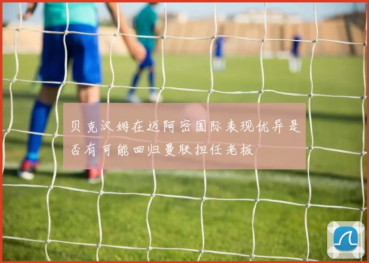贝克汉姆在迈阿密国际表现优异是否有可能回归曼联担任老板