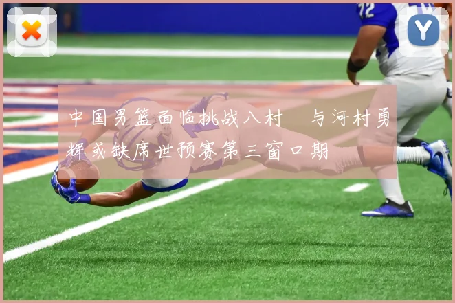 中国男篮面临挑战八村塁与河村勇辉或缺席世预赛第三窗口期