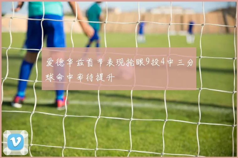 爱德华兹首节表现抢眼9投4中三分球命中率待提升