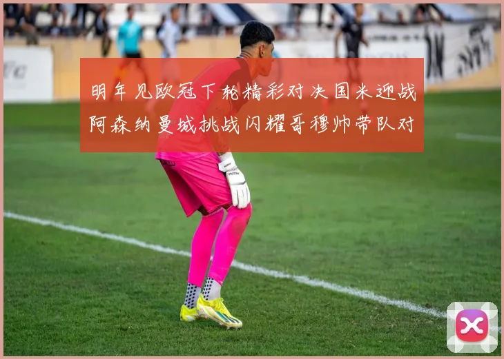 明年见欧冠下轮精彩对决国米迎战阿森纳曼城挑战闪耀哥穆帅带队对阵尤文