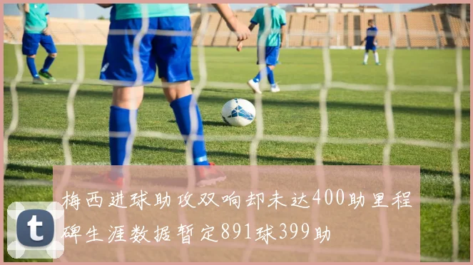 梅西进球助攻双响却未达400助里程碑生涯数据暂定891球399助