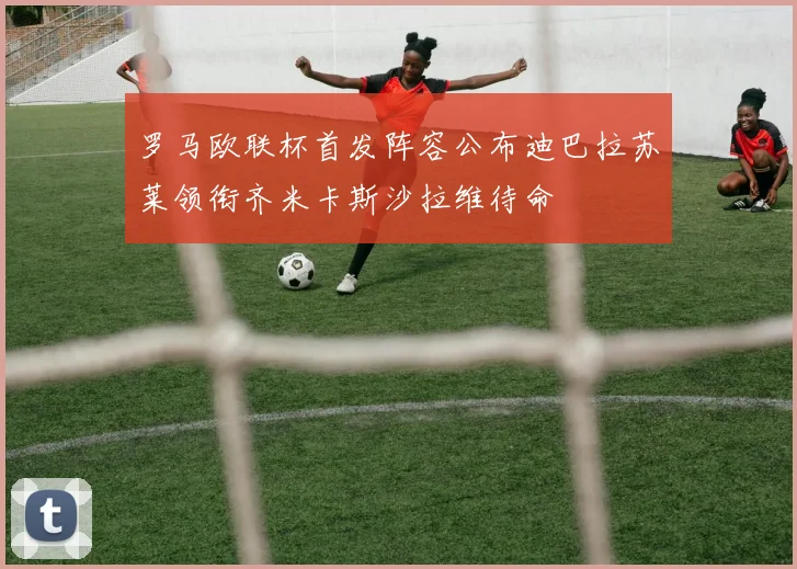 罗马欧联杯首发阵容公布迪巴拉苏莱领衔齐米卡斯沙拉维待命