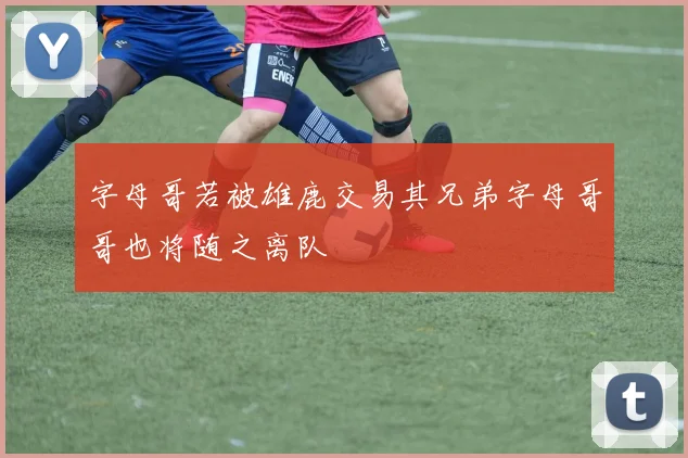 字母哥若被雄鹿交易其兄弟字母哥哥也将随之离队