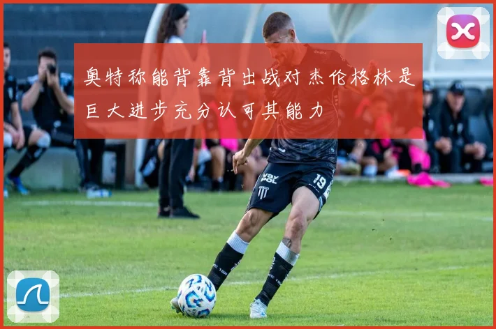 奥特称能背靠背出战对杰伦格林是巨大进步充分认可其能力