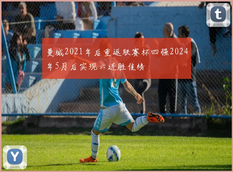 曼城2021年后重返联赛杯四强2024年5月后实现六连胜佳绩
