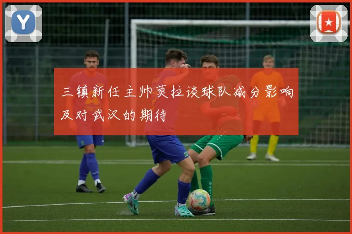 三镇新任主帅莫拉谈球队减分影响及对武汉的期待