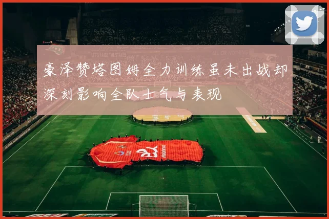 豪泽赞塔图姆全力训练虽未出战却深刻影响全队士气与表现