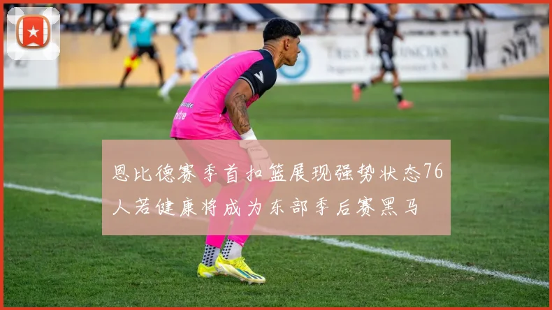 恩比德赛季首扣篮展现强势状态76人若健康将成为东部季后赛黑马