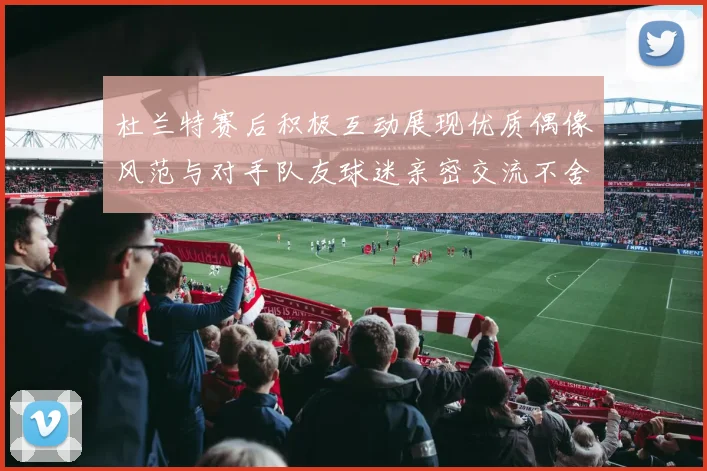 杜兰特赛后积极互动展现优质偶像风范与对手队友球迷亲密交流不舍离场