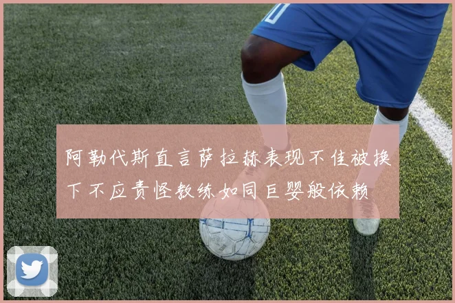 阿勒代斯直言萨拉赫表现不佳被换下不应责怪教练如同巨婴般依赖