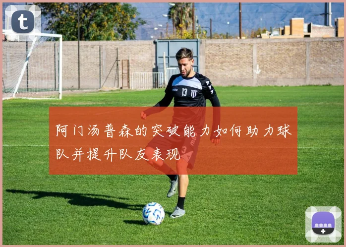 阿门汤普森的突破能力如何助力球队并提升队友表现