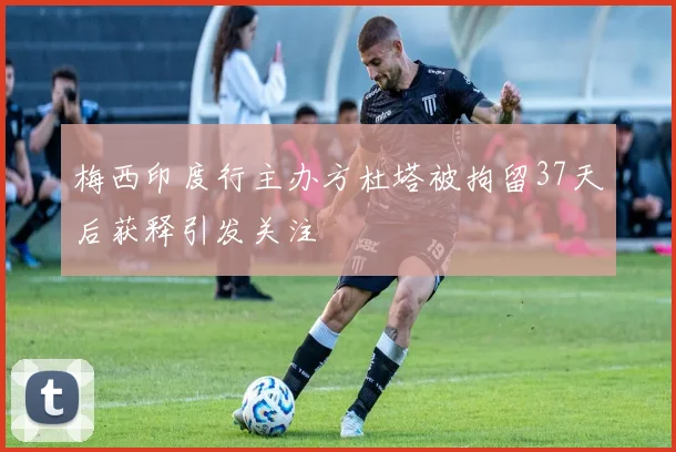 梅西印度行主办方杜塔被拘留37天后获释引发关注