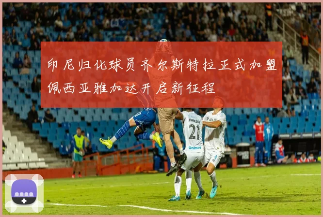 印尼归化球员齐尔斯特拉正式加盟佩西亚雅加达开启新征程