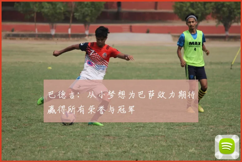 巴德吉：从小梦想为巴萨效力期待赢得所有荣誉与冠军