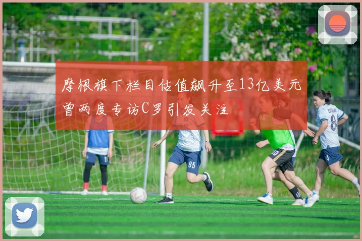 摩根旗下栏目估值飙升至13亿美元曾两度专访C罗引发关注
