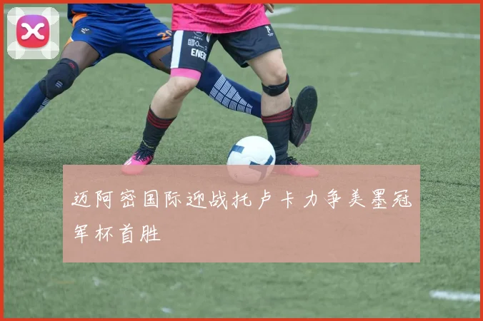 迈阿密国际迎战托卢卡力争美墨冠军杯首胜