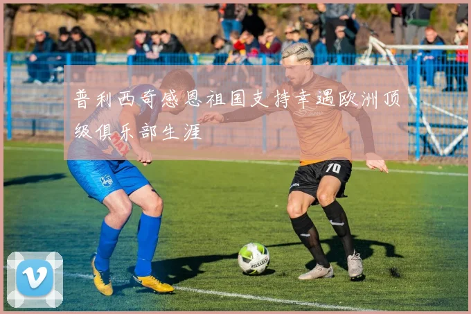 普利西奇感恩祖国支持幸遇欧洲顶级俱乐部生涯