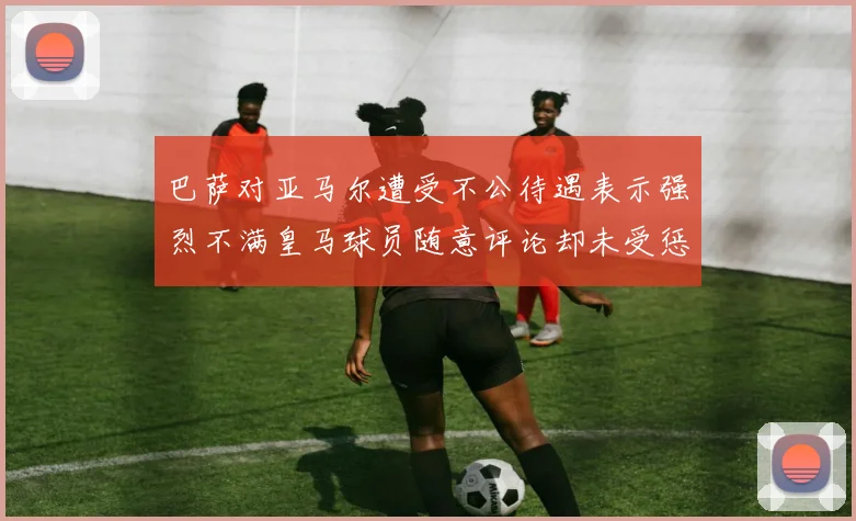 巴萨对亚马尔遭受不公待遇表示强烈不满皇马球员随意评论却未受惩罚