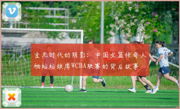 金元时代的阴影：中国女篮传奇人物纷纷缺席WCBA联赛的背后故事