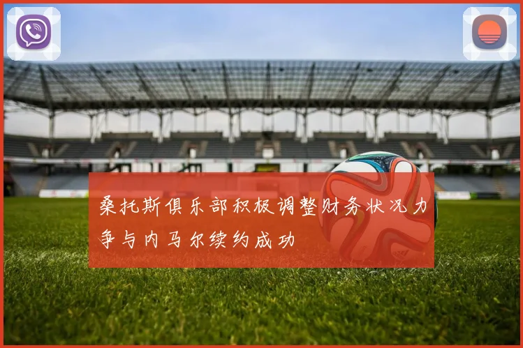 桑托斯俱乐部积极调整财务状况力争与内马尔续约成功