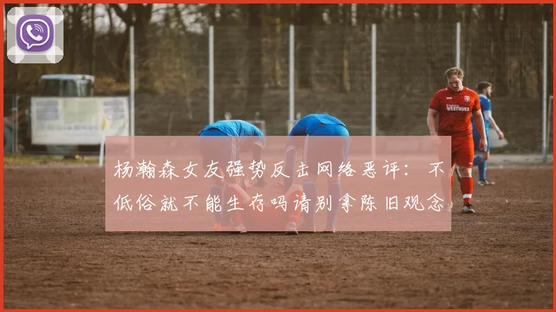 杨瀚森女友强势反击网络恶评：不低俗就不能生存吗请别拿陈旧观念来羞辱我们