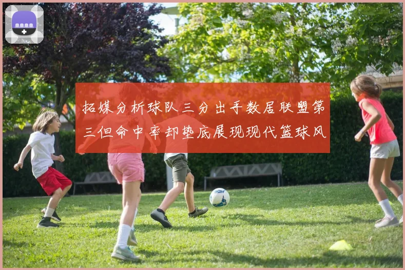 拓媒分析球队三分出手数居联盟第三但命中率却垫底展现现代篮球风格