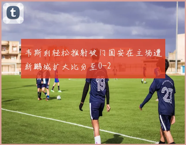 韦斯利轻松推射破门国安在主场遭新鹏城扩大比分至0-2