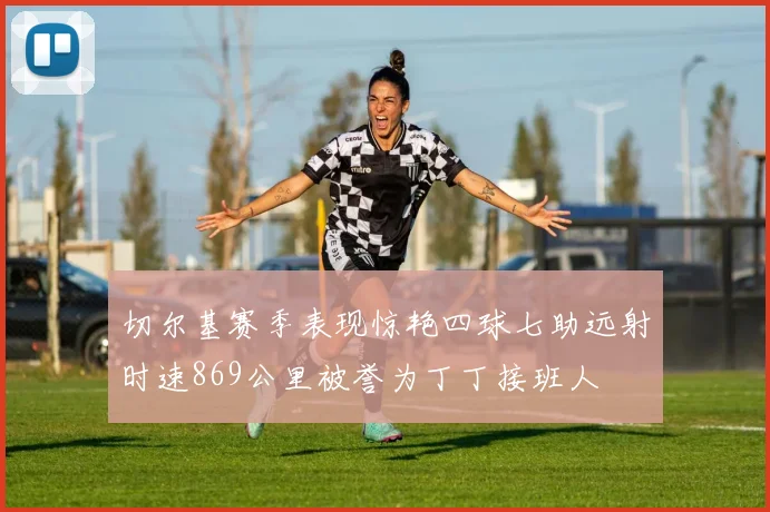 切尔基赛季表现惊艳四球七助远射时速869公里被誉为丁丁接班人