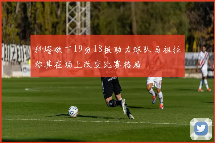科塔砍下19分18板助力球队马祖拉称其在场上改变比赛格局