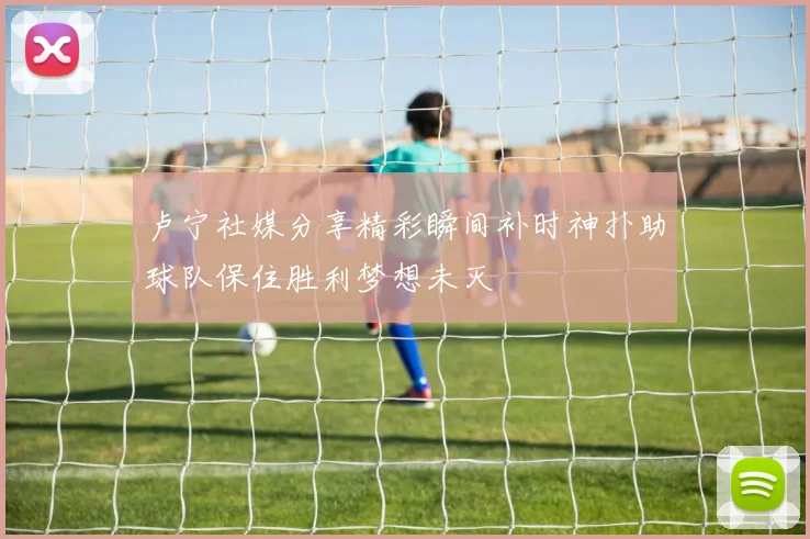 卢宁社媒分享精彩瞬间补时神扑助球队保住胜利梦想未灭