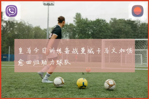 皇马今日训练备战曼城卡马文加伤愈回归助力球队