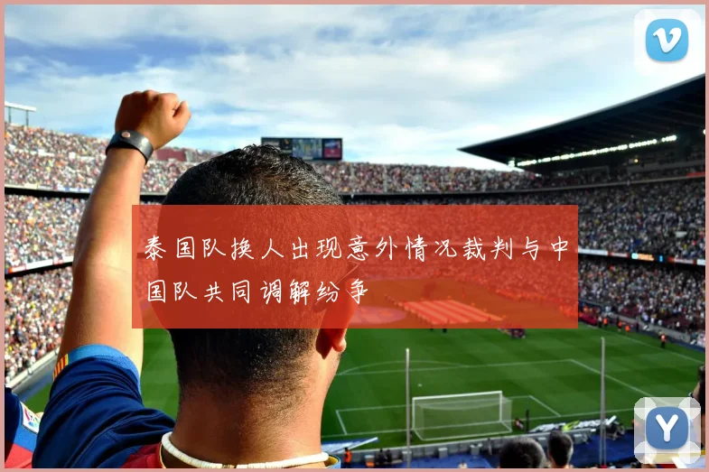 泰国队换人出现意外情况裁判与中国队共同调解纷争